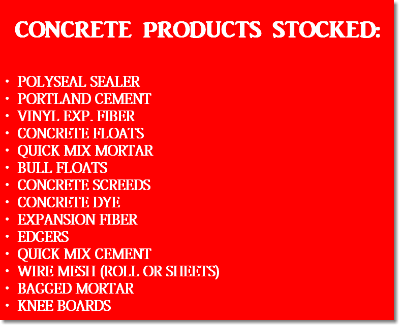  CONCRETE PRODUCTS STOCKED: POLYSEAL SEALER PORTLAND CEMENT VINYL EXP. FIBER CONCRETE FLOATS QUICK MIX MORTAR BULL FLOATS CONCRETE SCREEDS CONCRETE DYE EXPANSION FIBER EDGERS QUICK MIX CEMENT WIRE MESH (ROLL OR SHEETS) BAGGED MORTAR KNEE BOARDS