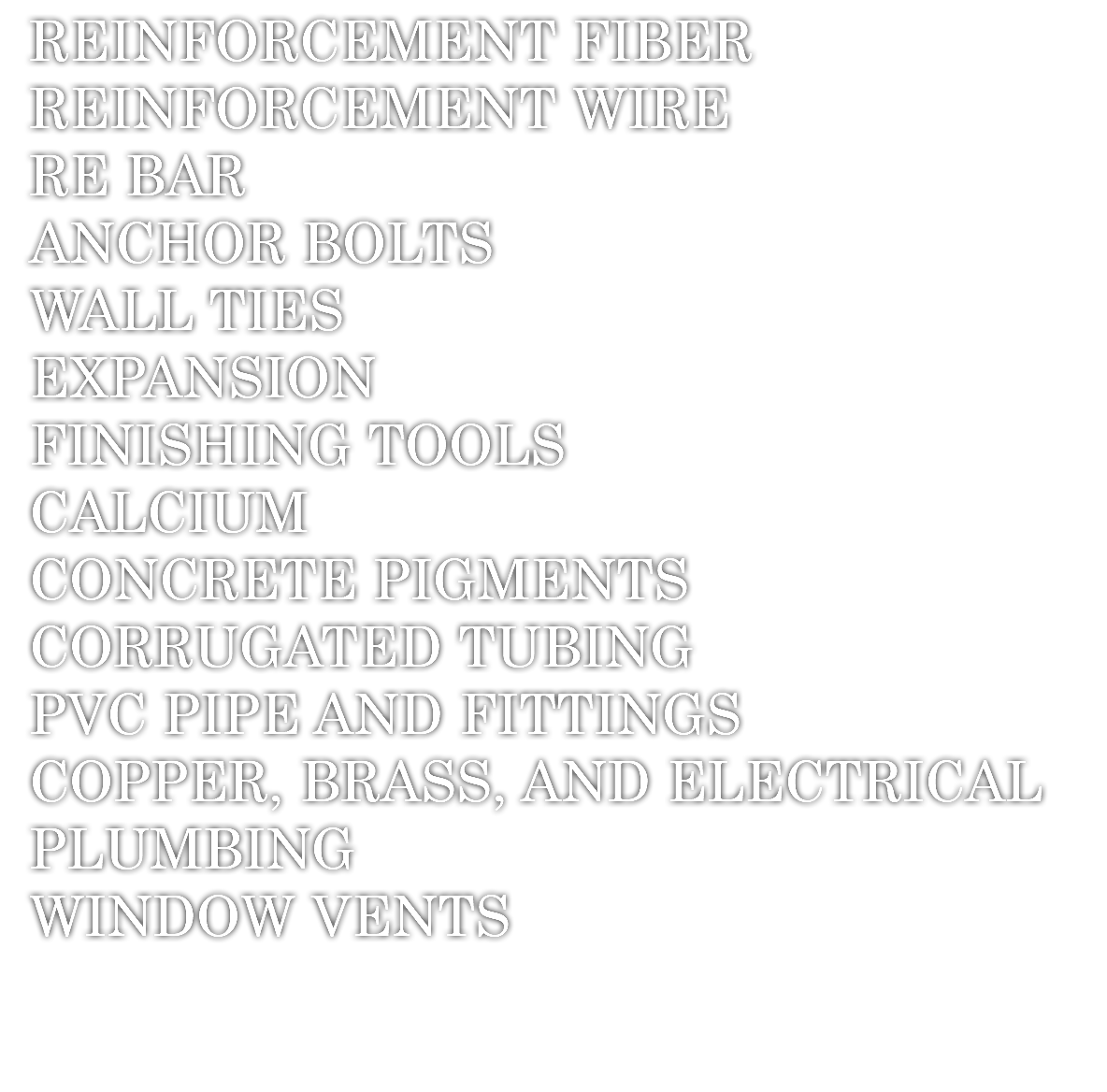 REINFORCEMENT FIBER REINFORCEMENT WIRE RE BAR ANCHOR BOLTS WALL TIES EXPANSION FINISHING TOOLS CALCIUM CONCRETE PIGMENTS CORRUGATED TUBING PVC PIPE AND FITTINGS COPPER, BRASS, AND ELECTRICAL PLUMBING WINDOW VENTS 