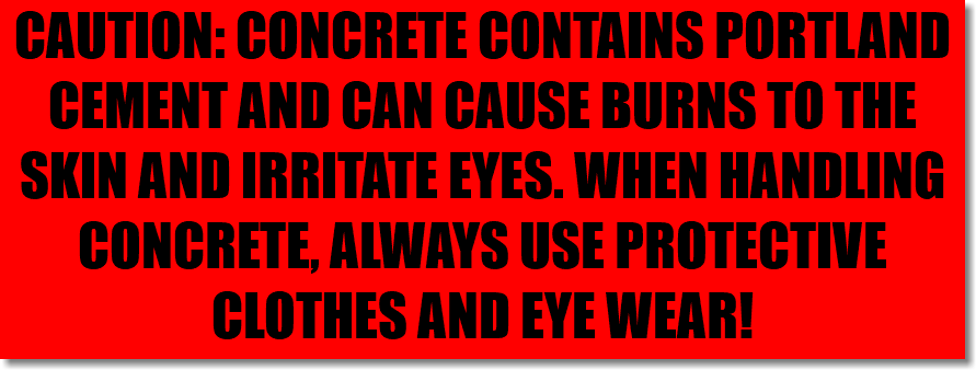 CAUTION: CONCRETE CONTAINS PORTLAND CEMENT AND CAN CAUSE BURNS TO THE SKIN AND IRRITATE EYES. WHEN HANDLING CONCRETE, ALWAYS USE PROTECTIVE CLOTHES AND EYE WEAR!