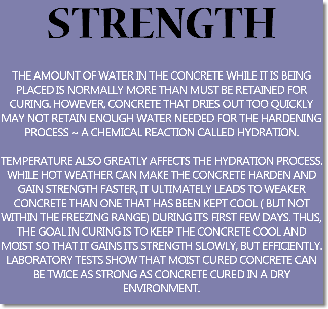 STRENGTH THE AMOUNT OF WATER IN THE CONCRETE WHILE IT IS BEING PLACED IS NORMALLY MORE THAN MUST BE RETAINED FOR CURING. HOWEVER, CONCRETE THAT DRIES OUT TOO QUICKLY MAY NOT RETAIN ENOUGH WATER NEEDED FOR THE HARDENING PROCESS ~ A CHEMICAL REACTION CALLED HYDRATION. TEMPERATURE ALSO GREATLY AFFECTS THE HYDRATION PROCESS. WHILE HOT WEATHER CAN MAKE THE CONCRETE HARDEN AND GAIN STRENGTH FASTER, IT ULTIMATELY LEADS TO WEAKER CONCRETE THAN ONE THAT HAS BEEN KEPT COOL ( BUT NOT WITHIN THE FREEZING RANGE) DURING ITS FIRST FEW DAYS. THUS, THE GOAL IN CURING IS TO KEEP THE CONCRETE COOL AND MOIST SO THAT IT GAINS ITS STRENGTH SLOWLY, BUT EFFICIENTLY. LABORATORY TESTS SHOW THAT MOIST CURED CONCRETE CAN BE TWICE AS STRONG AS CONCRETE CURED IN A DRY ENVIRONMENT.
