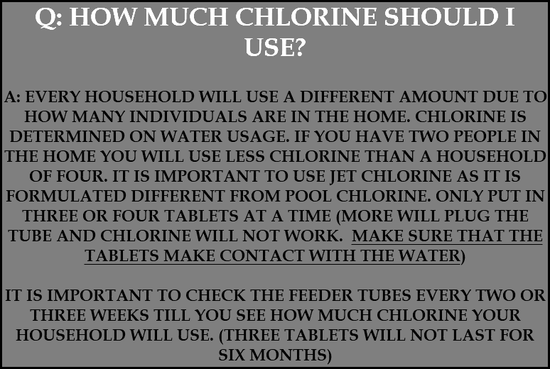 Q: HOW MUCH CHLORINE SHOULD I USE? A: EVERY HOUSEHOLD WILL USE A DIFFERENT AMOUNT DUE TO HOW MANY INDIVIDUALS ARE IN THE HOME. CHLORINE IS DETERMINED ON WATER USAGE. IF YOU HAVE TWO PEOPLE IN THE HOME YOU WILL USE LESS CHLORINE THAN A HOUSEHOLD OF FOUR. IT IS IMPORTANT TO USE JET CHLORINE AS IT IS FORMULATED DIFFERENT FROM POOL CHLORINE. ONLY PUT IN THREE OR FOUR TABLETS AT A TIME (MORE WILL PLUG THE TUBE AND CHLORINE WILL NOT WORK. MAKE SURE THAT THE TABLETS MAKE CONTACT WITH THE WATER) IT IS IMPORTANT TO CHECK THE FEEDER TUBES EVERY TWO OR THREE WEEKS TILL YOU SEE HOW MUCH CHLORINE YOUR HOUSEHOLD WILL USE. (THREE TABLETS WILL NOT LAST FOR SIX MONTHS) 